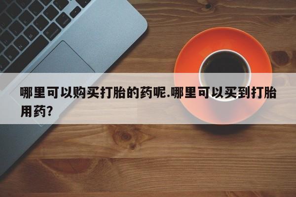私人打胎药在线购买哪里可以购买打胎的药呢.哪里可以买到打胎用药？