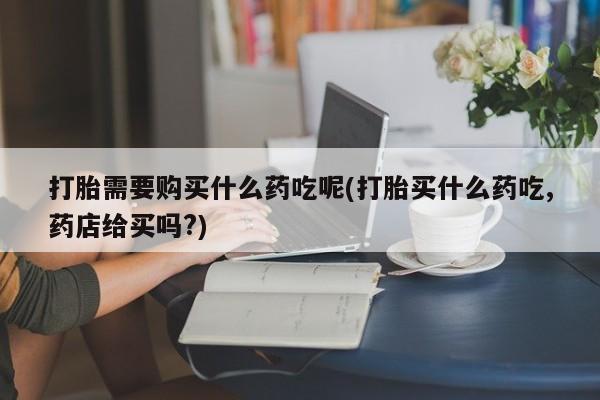 私人打胎药在线购买打胎需要购买什么药吃呢(打胎买什么药吃,药店给买吗?)