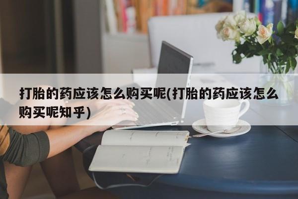 私人打胎药在线购买打胎的药应该怎么购买呢(打胎的药应该怎么购买呢知乎)
